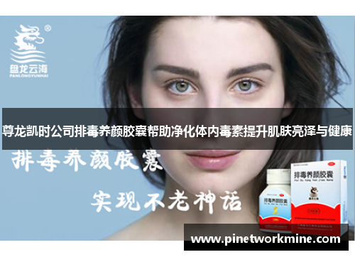 尊龙凯时公司排毒养颜胶囊帮助净化体内毒素提升肌肤亮泽与健康